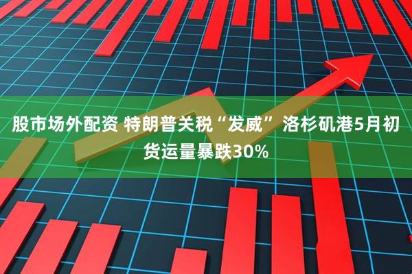 股市场外配资 特朗普关税“发威” 洛杉矶港5月初货运量暴跌30%
