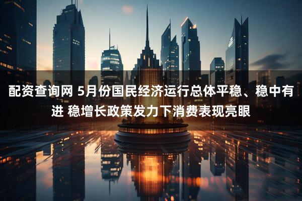 配资查询网 5月份国民经济运行总体平稳、稳中有进 稳增长政策发力下消费表现亮眼