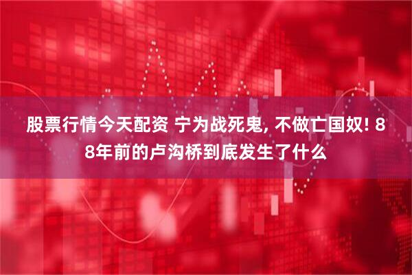 股票行情今天配资 宁为战死鬼, 不做亡国奴! 88年前的卢沟桥到底发生了什么