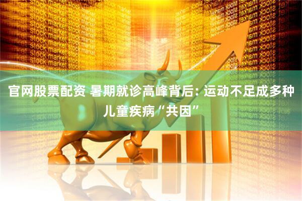 官网股票配资 暑期就诊高峰背后: 运动不足成多种儿童疾病“共因”