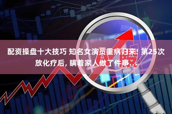 配资操盘十大技巧 知名女演员重病归来! 第25次放化疗后, 瞒着家人做了件事…