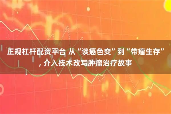正规杠杆配资平台 从“谈癌色变”到“带瘤生存”, 介入技术改写肿瘤治疗故事