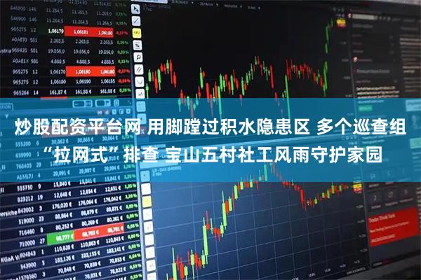 炒股配资平台网 用脚蹚过积水隐患区 多个巡查组“拉网式”排查 宝山五村社工风雨守护家园