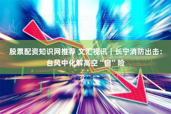股票配资知识网推荐 文汇视讯｜长宁消防出击：台风中化解高空“窗”险