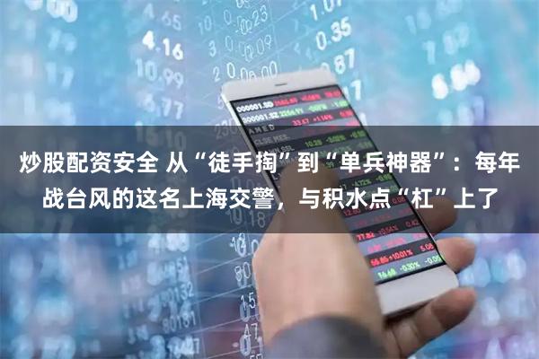 炒股配资安全 从“徒手掏”到“单兵神器”：每年战台风的这名上海交警，与积水点“杠”上了