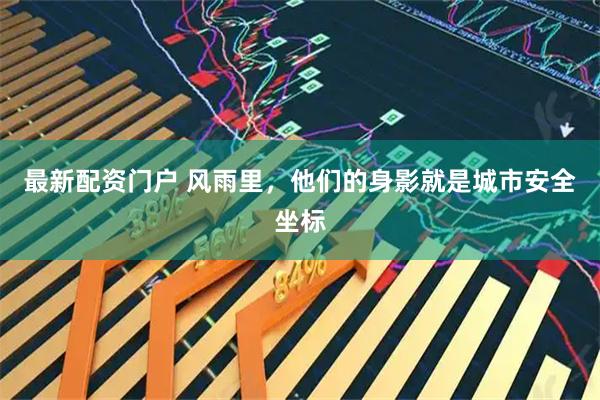 最新配资门户 风雨里，他们的身影就是城市安全坐标