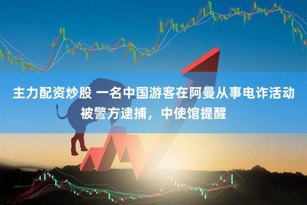 主力配资炒股 一名中国游客在阿曼从事电诈活动被警方逮捕，中使馆提醒