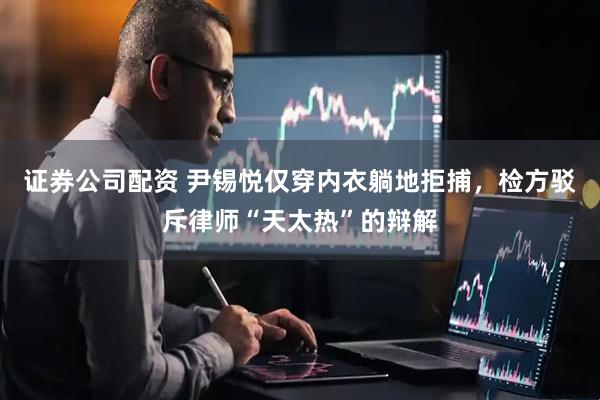 证券公司配资 尹锡悦仅穿内衣躺地拒捕，检方驳斥律师“天太热”的辩解