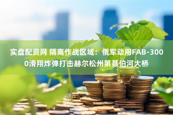 实盘配资网 隔离作战区域：俄军动用FAB-3000滑翔炸弹打击赫尔松州第聂伯河大桥