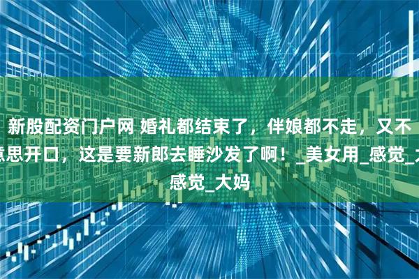 新股配资门户网 婚礼都结束了，伴娘都不走，又不好意思开口，这是要新郎去睡沙发了啊！_美女用_感觉_大妈