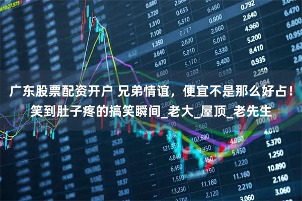 广东股票配资开户 兄弟情谊，便宜不是那么好占！笑到肚子疼的搞笑瞬间_老大_屋顶_老先生