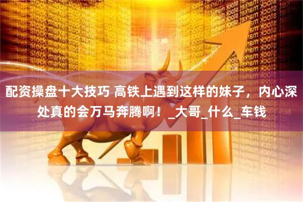 配资操盘十大技巧 高铁上遇到这样的妹子，内心深处真的会万马奔腾啊！_大哥_什么_车钱