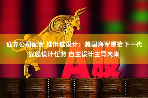 证券公司配资 谁用谁设计：美国海军重拾下一代战舰设计任务 自主设计主导未来