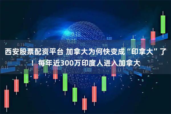 西安股票配资平台 加拿大为何快变成“印拿大”了！每年近300万印度人进入加拿大