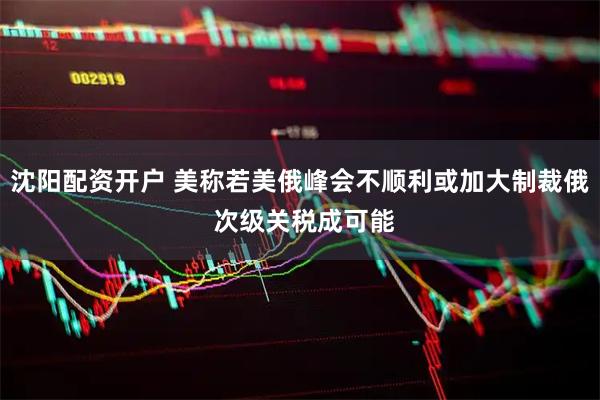 沈阳配资开户 美称若美俄峰会不顺利或加大制裁俄 次级关税成可能