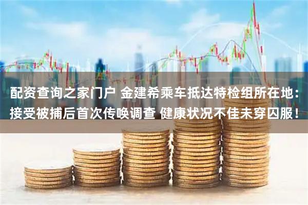 配资查询之家门户 金建希乘车抵达特检组所在地：接受被捕后首次传唤调查 健康状况不佳未穿囚服！