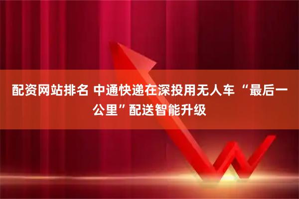 配资网站排名 中通快递在深投用无人车 “最后一公里”配送智能升级