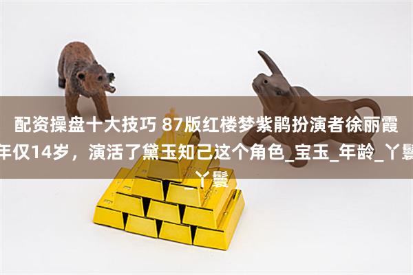 配资操盘十大技巧 87版红楼梦紫鹃扮演者徐丽霞年仅14岁，演活了黛玉知己这个角色_宝玉_年龄_丫鬟