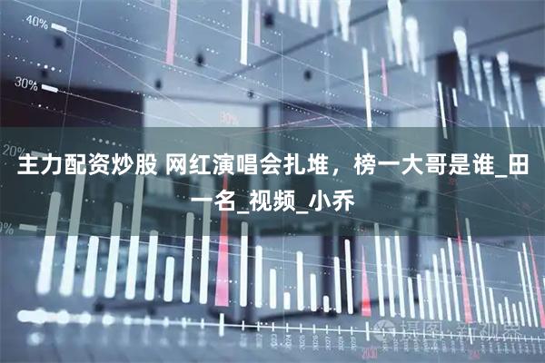 主力配资炒股 网红演唱会扎堆，榜一大哥是谁_田一名_视频_小乔
