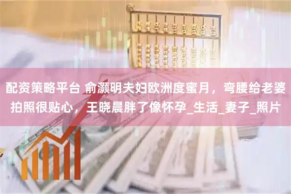 配资策略平台 俞灏明夫妇欧洲度蜜月，弯腰给老婆拍照很贴心，王晓晨胖了像怀孕_生活_妻子_照片