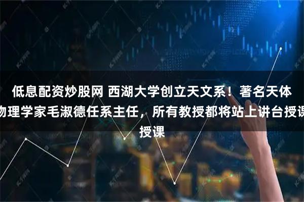 低息配资炒股网 西湖大学创立天文系！著名天体物理学家毛淑德任系主任，所有教授都将站上讲台授课